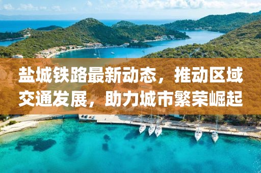 盐城铁路最新动态，推动区域交通发展，助力城市繁荣崛起