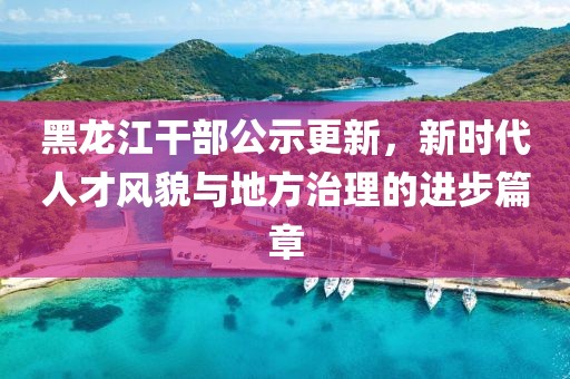 黑龙江干部公示更新，新时代人才风貌与地方治理的进步篇章