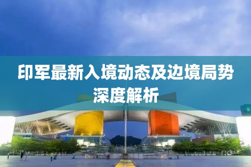 印军最新入境动态及边境局势深度解析