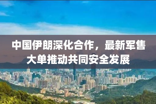 中国伊朗深化合作，最新军售大单推动共同安全发展
