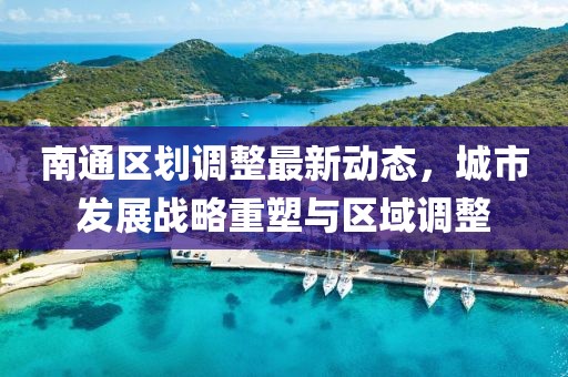 南通区划调整最新动态，城市发展战略重塑与区域调整