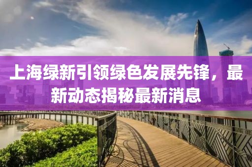 上海绿新引领绿色发展先锋，最新动态揭秘最新消息