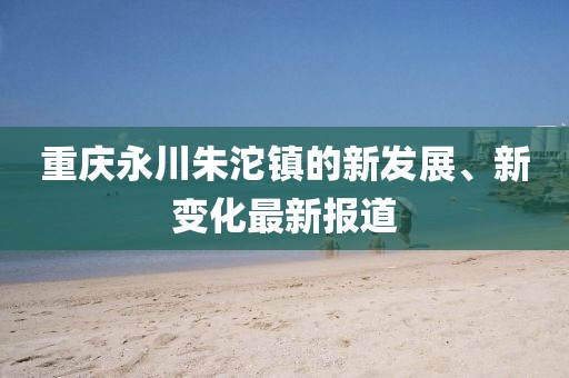 重庆永川朱沱镇的新发展、新变化最新报道