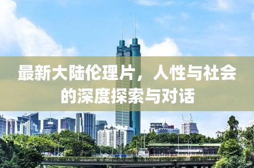 最新大陆伦理片，人性与社会的深度探索与对话