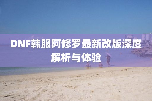 DNF韩服阿修罗最新改版深度解析与体验