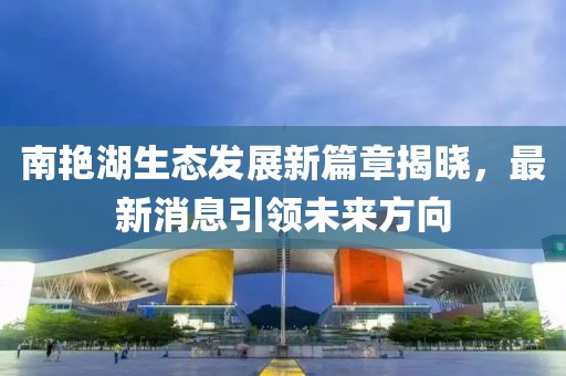 南艳湖生态发展新篇章揭晓，最新消息引领未来方向