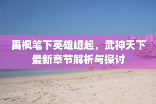 禹枫笔下英雄崛起，武神天下最新章节解析与探讨