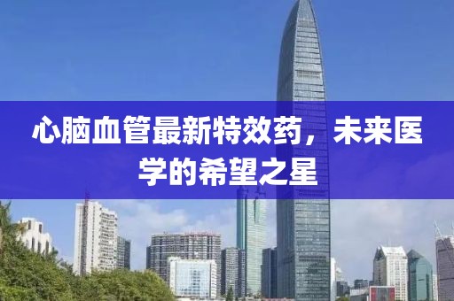 心脑血管最新特效药，未来医学的希望之星