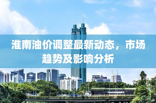 淮南油价调整最新动态，市场趋势及影响分析