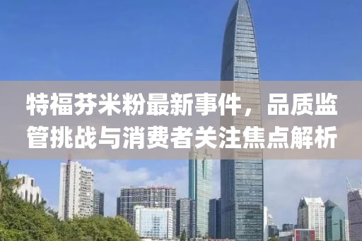 特福芬米粉最新事件，品质监管挑战与消费者关注焦点解析