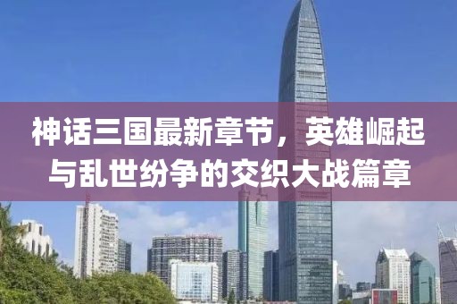 神话三国最新章节，英雄崛起与乱世纷争的交织大战篇章