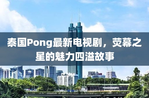 泰国Pong最新电视剧，荧幕之星的魅力四溢故事