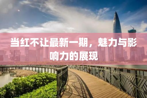 当红不让最新一期，魅力与影响力的展现