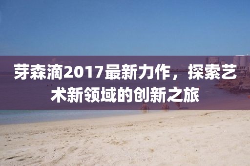 芽森滴2017最新力作，探索艺术新领域的创新之旅