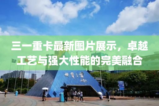三一重卡最新图片展示，卓越工艺与强大性能的完美融合