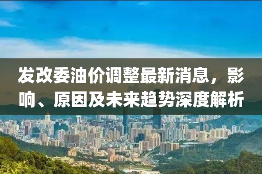 发改委油价调整最新消息，影响、原因及未来趋势深度解析