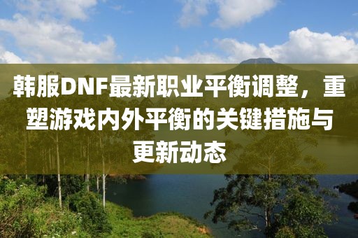 韩服DNF最新职业平衡调整，重塑游戏内外平衡的关键措施与更新动态