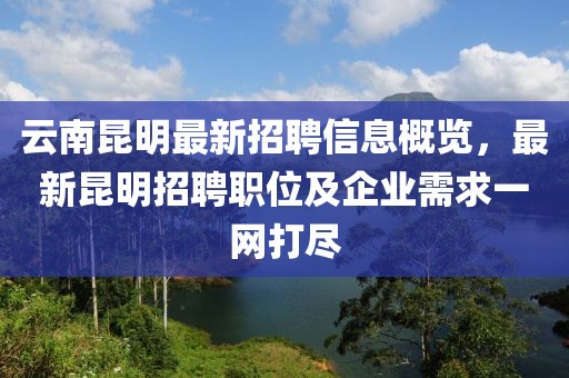 云南昆明最新招聘信息概览，最新昆明招聘职位及企业需求一网打尽