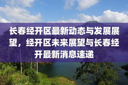 长春经开区最新动态与发展展望，经开区未来展望与长春经开最新消息速递