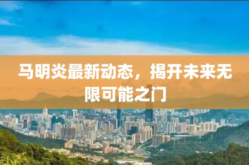 马明炎最新动态，揭开未来无限可能之门