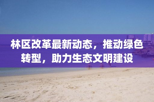 林区改革最新动态，推动绿色转型，助力生态文明建设