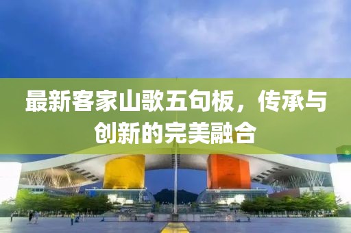 最新客家山歌五句板，传承与创新的完美融合