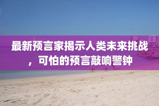 最新预言家揭示人类未来挑战，可怕的预言敲响警钟