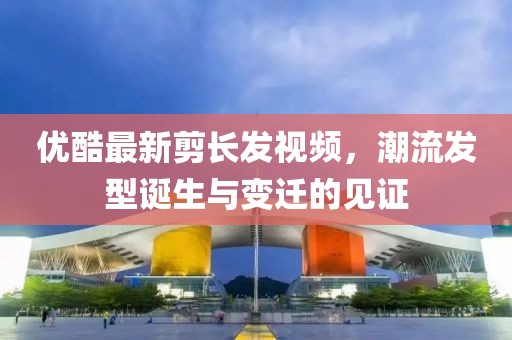 优酷最新剪长发视频，潮流发型诞生与变迁的见证