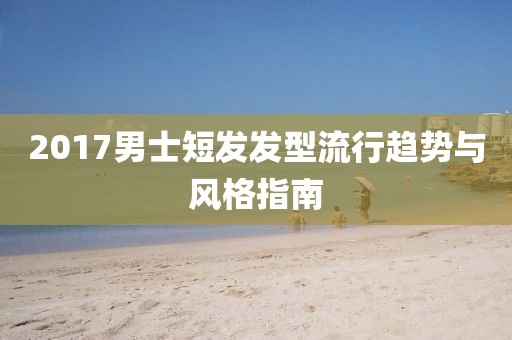 2017男士短发发型流行趋势与风格指南