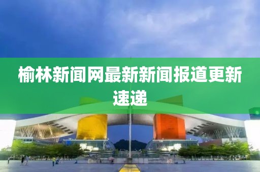 榆林新闻网最新新闻报道更新速递