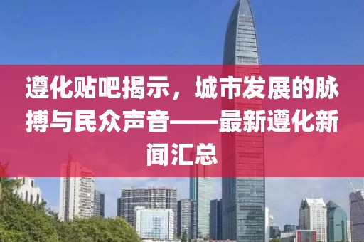 遵化贴吧揭示，城市发展的脉搏与民众声音——最新遵化新闻汇总