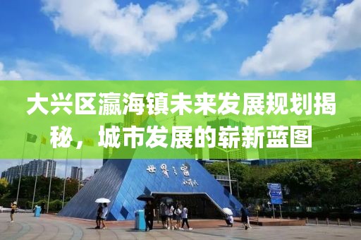 大兴区瀛海镇未来发展规划揭秘，城市发展的崭新蓝图