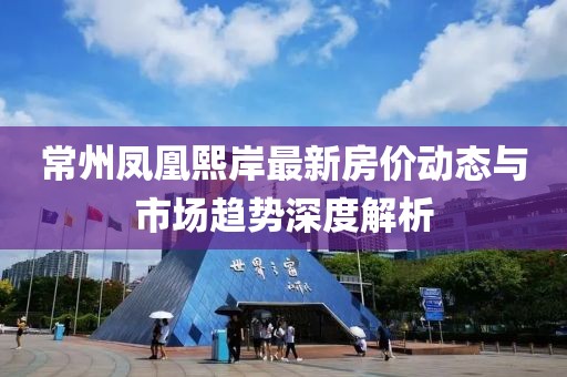 常州凤凰熙岸最新房价动态与市场趋势深度解析