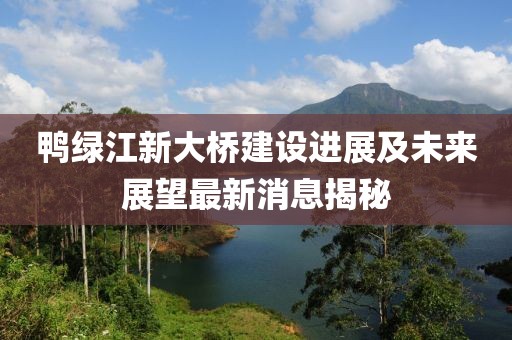 鸭绿江新大桥建设进展及未来展望最新消息揭秘