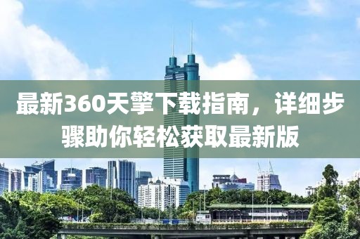 最新360天擎下载指南，详细步骤助你轻松获取最新版