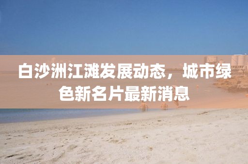 白沙洲江滩发展动态，城市绿色新名片最新消息