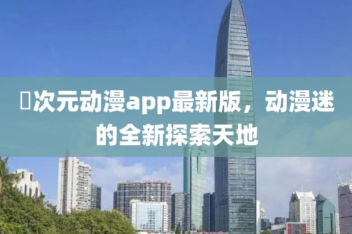 囧次元动漫app最新版，动漫迷的全新探索天地