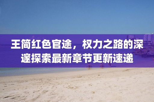 王简红色官途，权力之路的深邃探索最新章节更新速递