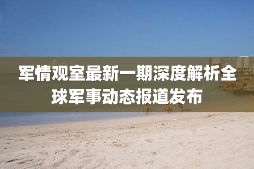 军情观室最新一期深度解析全球军事动态报道发布