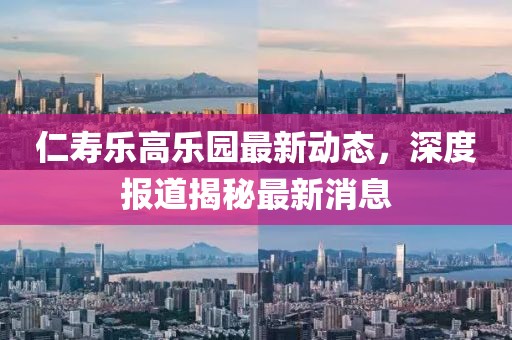 仁寿乐高乐园最新动态，深度报道揭秘最新消息