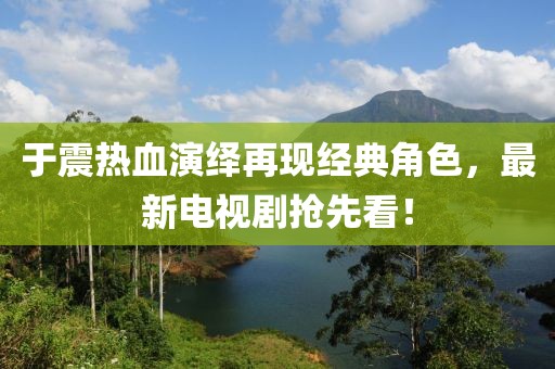 于震热血演绎再现经典角色，最新电视剧抢先看！