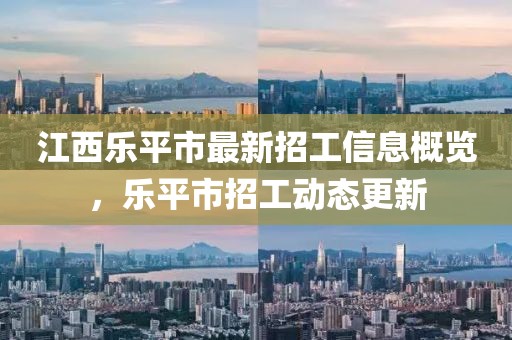 江西乐平市最新招工信息概览，乐平市招工动态更新
