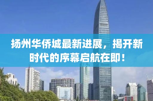 扬州华侨城最新进展，揭开新时代的序幕启航在即！