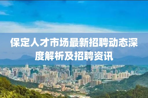 保定人才市场最新招聘动态深度解析及招聘资讯