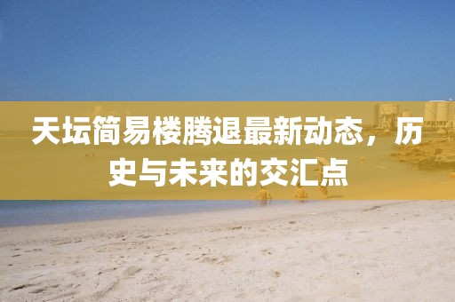 天坛简易楼腾退最新动态，历史与未来的交汇点