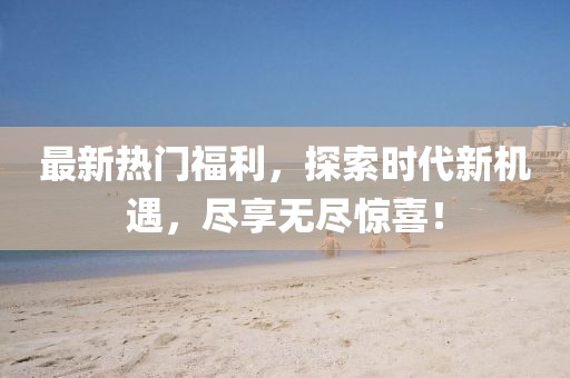 最新热门福利，探索时代新机遇，尽享无尽惊喜！