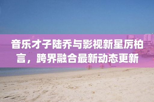音乐才子陆乔与影视新星厉柏言，跨界融合最新动态更新
