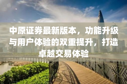 中原证券最新版本，功能升级与用户体验的双重提升，打造卓越交易体验