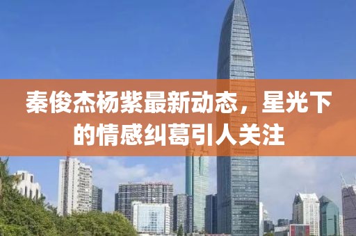 秦俊杰杨紫最新动态，星光下的情感纠葛引人关注