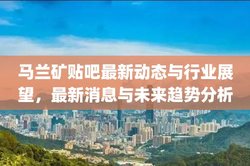 马兰矿贴吧最新动态与行业展望，最新消息与未来趋势分析